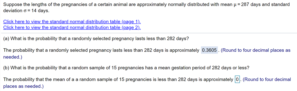 Suppose the lengths of the pregnancies of a certain animal are approximately normally distributed with mean µ = 287 days and standard
deviation o = 14 days.
Click here to view the standard normal distribution table (page 1).
Click here to view the standard normal distribution table (page 2).
(a) What is the probability that a randomly selected pregnancy lasts less than 282 days?
The probability that a randomly selected pregnancy lasts less than 282 days is approximately 0.3605 . (Round to four decimal places as
needed.)
(b) What is the probability that a random sample of 15 pregnancies has a mean gestation period of 282 days or less?
The probability that the mean of a a random sample of 15 pregnancies is less than 282 days is approximately 0. (Round to four decimal
places as needed.)

