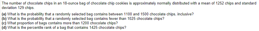 The number of chocolate chips in an 18-ounce bag of chocolate chip cookies is approximately normally distributed with a mean of 1252 chips and standard
deviation 129 chips.
(a) What is the probability that a randomly selected bag contains between 1100 and 1500 chocolate chips, inclusive?
(b) What is the probability that a randomly selected bag contains fewer than 1025 chocolate chips?
(c) What proportion of bags contains more than 1200 chocolate chips?
(d) What is the percentile rank of a bag that contains 1425 chocolate chips?
