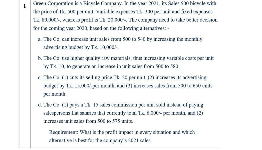 Green Corporation is a Bicycle Company. In the year 2021, its Sales 500 bicycle with
i.
the price of Tk. 500 per unit. Variable expenses Tk. 300 per unit and fixed expenses
Tk. 80,000/-, whereas profit is Tk. 20,000/-. The company need to take better decision
for the coming year 2020, based on the following alternatives: -
a. The Co. can increase unit sales from 500 to 540 by increasing the monthly
advertising budget by Tk. 10,000/-.
b. The Co. use higher quality raw materials, thus increasing variable costs per unit
by Tk. 10, to generate an increase in unit sales from 500 to 580.
c. The Co. (1) cuts its selling price Tk. 20 per unit, (2) increases its advertising
budget by Tk. 15,000/-per month, and (3) increases sales from 500 to 650 units
per month.
d. The Co. (1) pays a Tk. 15 sales commission per unit sold instead of paying
salespersons flat salaries that currently total Tk. 6,000/- per month, and (2)
increases unit sales from 500 to 575 units.
Requirement: What is the profit impact in every situation and which
alternative is best for the company's 2021 sales.
