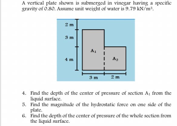 A vertical plate shown is submerged in vinegar having a specific
gravity of 0.80. Assume unit weight of water is 9.79 kN/m³.
2 m
3 m
A1
4 m
Az
3 m
2 m
4. Find the depth of the center of pressure of section A¡ from the
liquid surface.
5. Find the magnitude of the hydrostatic force on one side of the
plate.
6. Find the depth of the center of pressure of the whole section from
the liquid surface.
