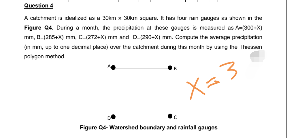 Question 4
A catchment is idealized as a 30km x 30km square. It has four rain gauges as shown in the
Figure Q4. During a month, the precipitation at these gauges is measured as A=(300+X)
mm, B=(285+X) mm, C=(272+X) mm and D=(290+X) mm. Compute the average precipitation
(in mm, up to one decimal place) over the catchment during this month by using the Thiessen
polygon method.
A
X=3
Figure Q4- Watershed boundary and rainfall gauges
