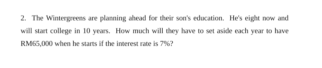 2. The Wintergreens are planning ahead for their son's education. He's eight now and
will start college in 10 years. How much will they have to set aside each year to have
RM65,000 when he starts if the interest rate is 7%?
