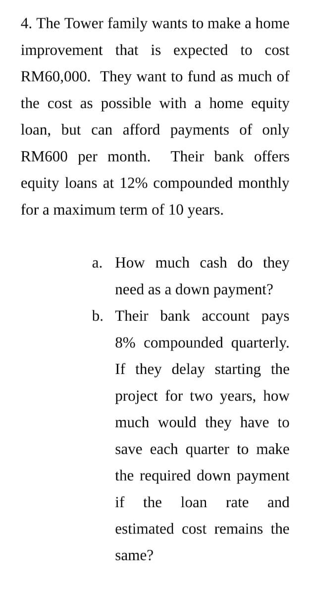 4. The Tower family wants to make a home
improvement that is expected to
cost
RM60,000. They want to fund as much of
the cost as possible with a home equity
loan, but can afford payments of only
RM600 per month.
Their bank offers
equity loans at 12% compounded monthly
for a maximum term of 10
years.
a. How much cash do they
need as a down payment?
b. Their bank account pays
8% compounded quarterly.
If they delay starting the
project for two years, how
much would they have to
save each quarter to make
the required down payment
if
the
loan
rate
and
estimated cost remains the
same?
