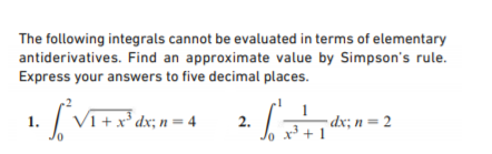 The following integrals cannot be evaluated in terms of elementary
antiderivatives. Find an approximate value by Simpson's rule.
Express your answers to five decimal places.
| VI +x* dx; n = 4
• dx; n = 2
1.
2.
