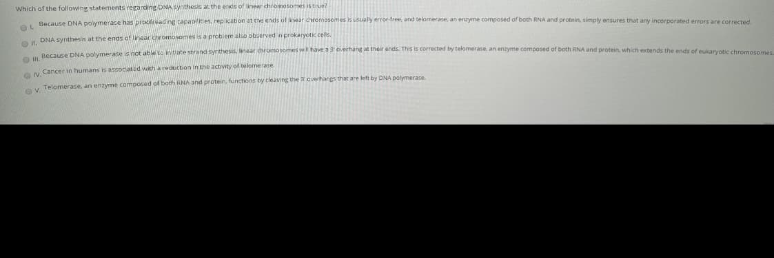 Which of the following statements regarding DNA Synthesis at the ends of linear chromosomes is true?
Because DNA polymerase has proofreading capablities, replication at the ends of linear chromosomes is usually error-free, and telomerase, an enzyme composed of both RNA and protein, simply ensures that any incorporated errors are corrected.
O DNA synthesis at the ends of linear chromosomes is a problem also observed in prokaryotic cells.
Ov. Cancer in humans is associated with a reduction in the activity of telomerase.
y Telomerase, an enzyme composed of both RNA and protein. fünctions by cleaving the 3 overhangs that are left by DNA polymerase.
