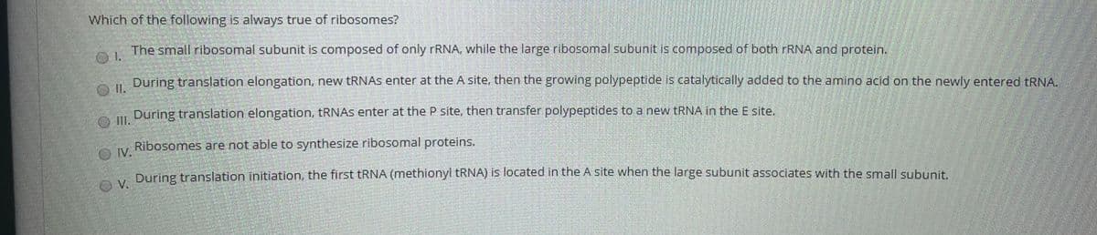 Which of the following is always true of ribosomes?
The small ribosomal subunit is composed of only rRNA, while the large ribosomal subunit is composed of both FRNA and protein.
A During translation elongation, new tRNAS enter at the A site, then the growing polypeptide is catalytically added to the amino acid on the newly entered tRNA.
I.
During translation elongation, TRNAS enter at the P site, then transfer polypeptides to a new tRNA in the E site,
IlI.
Ribosomes are not able to synthesize ribosomal proteins.
O V.
During translation Initiation, the first TRNA (methionyl TRNA) is located in the A site when the large subunit associates with the small subunit.
V.
