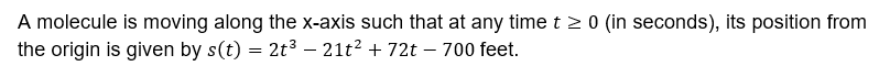 A molecule is moving along the x-axis such that at any time t > 0 (in seconds), its position from
the origin is given by s(t) = 2t3 – 21t? + 72t – 700 feet.
