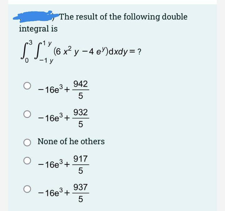 The result of the following double
integral is
.3
1 y
IT' (6 x² y -4 e)dxdy =?
-1 y
942
- 16e3 +
5
932
- 16e+
5
None of he others
917
- 16e3+
5
937
- 16e3+
