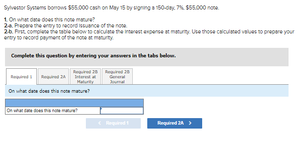 Sylvestor Systems borrows $55,000 cash on May 15 by signing a 150-day. 7%, $55,000 note.
1. On what date does this note mature?
2-a. Prepare the entry to record Issuance of the note.
2-b. First, complete the table below to calculate the Interest expense at maturity. Use those calculated values to prepare your
entry to record payment of the note at maturity.
Complete this question by entering your answers in the tabs below.
Required 28
Required 28
General
Required 1
Required 2A
Interest at
Maturity
Journal
On what date does this note mature?
On what date does this note mature?
< Required 1
Required 2A >
