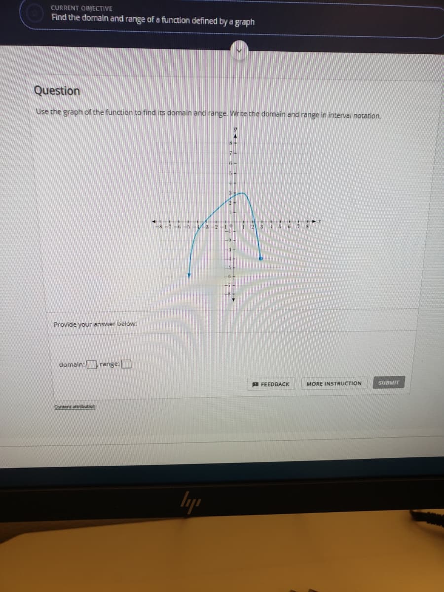 CURRENT OBJECTIVE
Find the domain and range of a function defined by a graph
Question
Use the graph of the function to find its domain and range. Write the domain and range in interval notation.
Provide your answer below:
domain: Wrenge:
B FEEDBACK
MORE INSTRUCTION
SUBMIT
Content attribution
lyp
