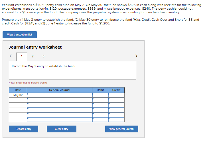 EcoMart establishes a $1,050 petty cash fund on May 2. On May 30, the fund shows $326 in cash along with receipts for the following
expenditures: transportation-in, $120; postage expenses, $369; and miscellaneous expenses, $240. The petty cashier could not
account for a $5 overage in the fund. The company uses the perpetual system in accounting for merchandise inventory.
Prepare the (1) May 2 entry to establish the fund, (2) May 30 entry to reimburse the fund [Hint. Credit Cash Over and Short for $5 and
credit Cash for $724], and (3) June 1 entry to increase the fund to $1,200.
View transaction list
Journal entry worksheet
2
3
>
Record the May 2 entry to establish the fund.
Note: Enter debits before credits.
Date
General Journal
Debit
Credit
May 02
Record entry
Clear entry
View general jourmal
