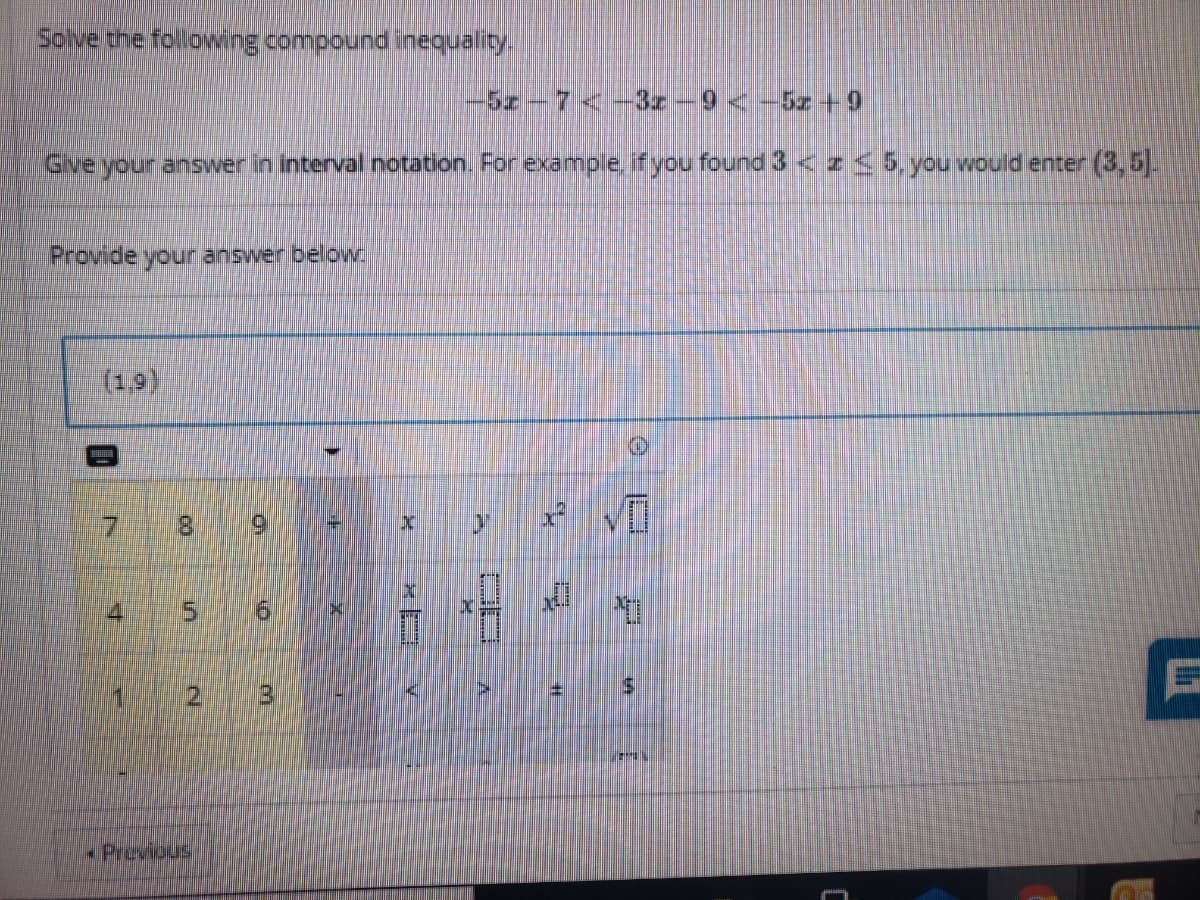 Soive the following compound inequality.
5z-7<-3z-9 < -5z +9
Give your answer in interval notation. For example. if you found 3< z<5, you would enter (3,5.
Provide your answer below.
(19)
8.
4
15.
1 2 3
Previous
