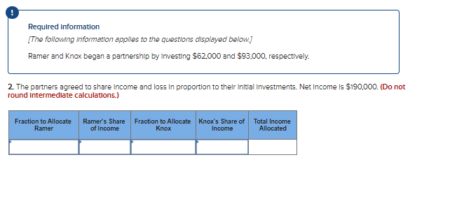 Required information
[The following information applies to the questions displayed below.]
Ramer and Knox began a partnership by Investing $62.000 and $93.000, respectively.
2 The partners agreed to share income and loss In proportion to their Initial Investments. Net Income is $190,000. (Do not
round intermediate calculations.)
Fraction to Allocate
Ramer
Ramer's Share Fraction to Allocate Knox's Share of Total Income
of Income
Кпох
Income
Allocated
