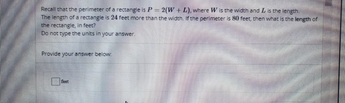 Recal that the perimeter ofa rectangle isP-2(W+ where Wis the width and Listhe length.
The length of a rectangie is 24 feet more than the width. ifthe perimeter is 80 feet, then what is the length of
the rectangie in feet
Do not type the units in your answer.
Provide youranswer below
