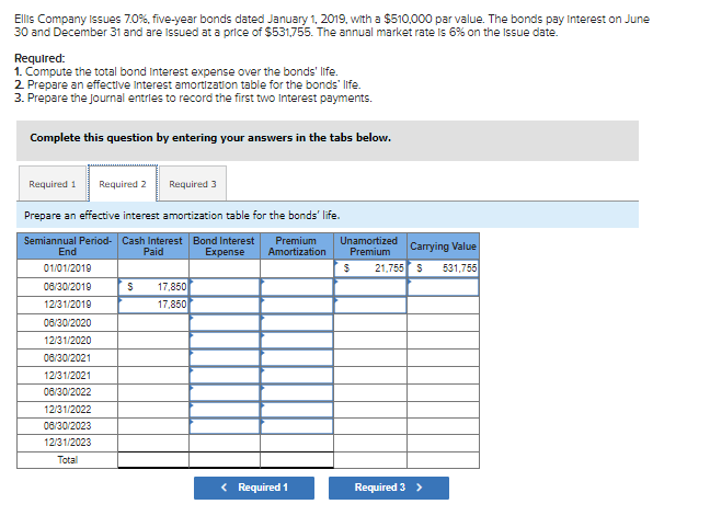 Ellis Company Issues 7.0%, five-year bonds dated January 1, 2019, with a $510,000 par value. The bonds pay Interest on June
30 and December 31 and are issued at a price of $531,755. The annual market rate is 6% on the Isue date.
Required:
1. Compute the total bond Interest expense over the bonds' life.
2 Prepare an effective interest amortization table for the bonds' life.
3. Prepare the journal entries to record the first two Interest payments.
Complete this question by entering your answers in the tabs below.
Required 1
Required 2
Required 3
Prepare an effective interest amortization table for the bonds' life.
Semiannual Period- Cash Interest Bond Interest
Paid
Premium
Amortization
Unamortized
Premium
Carrying Value
End
Expense
01/01/2019
21,755 S
531,755
08/30/2019
17,850
12/31/2019
17,850
08/30/2020
12/31/2020
08/30/2021
12/31/2021
08/30/2022
12/31/2022
08/30/2023
12/31/2023
Total
< Required 1
Required 3 >
