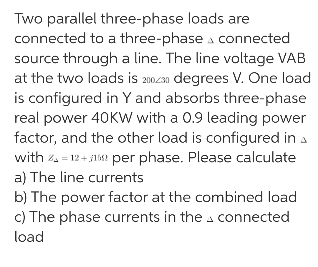 Two parallel three-phase loads are
connected to a three-phase a connected
source through a line. The line voltage VAB
at the two loads is 200430 degrees V. One load
is configured in Y and absorbs three-phase
real power 40KW with a 0.9 leading power
factor, and the other load is configured in A
with za = 12 + j152 per phase. Please calculate
a) The line currents
b) The power factor at the combined load
c) The phase currents in the a connected
load
