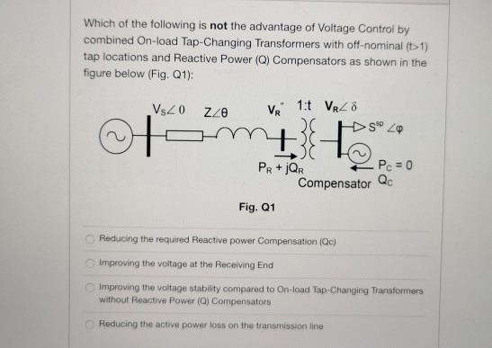 Which of the following is not the advantage of Voltage Control by
combined On-load Tap-Changing Transformers with off-nominal (t>1)
tap locations and Reactive Power (Q) Compensators as shown in the
figure below (Fig. Q1):
VsZ0
v, 1:t VR ô
Pc = 0
PR + jQr
Compensator Qc
Fig. Q1
Reducing the required Reactive power Compensation (Qc)
O Improving the voltage at the Receiving End
Improving the voltage stability compared to On-load Tap-Changing Transformers
without Reactive Power (Q) Compensators
Reducing the active power loss on the transmission line
ooo
