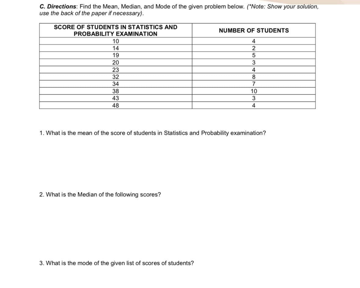 C. Directions: Find the Mean, Median, and Mode of the given problem below. (*Note: Show your solution,
use the back of the paper if necessary).
SCORE OF STUDENTS IN STATISTICS AND
NUMBER OF STUDENTS
PROBABILITY EXAMINATION
10
4
14
2
19
20
23
4
32
8.
34
7
38
10
43
3
48
4
1. What is the mean of the score of students in Statistics and Probability examination?
2. What is the Median of the following scores?
3. What is the mode of the given list of scores of students?
