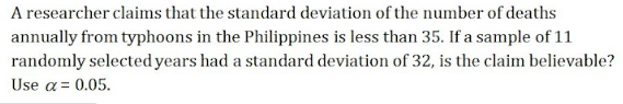 A researcher claims that the standard deviation of the number of deaths
annually from typhoons in the Philippines is less than 35. If a sample of 11
randomly selected years had a standard deviation of 32, is the claim believable?
Use a = 0.05.
