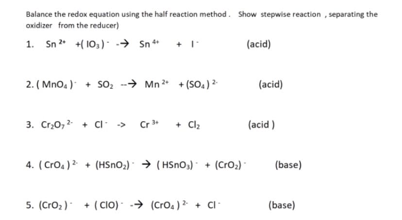 Balance the redox equation using the half reaction method . Show stepwise reaction , separating the
oxidizer from the reducer)
Sn 2* +( 103) - -→ Sn 4+
(acid)
2. ( MnO4 ) + SO2 --→ Mn 2* + (SO4) 2-
(acid)
3. Cr,0,2- + ci- ->
Cr 3+
+ Cl2
(acid )
4. ( Cro4 ) 2- + (HSNO2) · → (HSnO3) · + (CrO2) ·
(base)
5. (Cro2) + ( CIO) - -→ (Cro4 ) 2 + CI-
(base)

