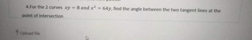 4.For the 2 curves xy = 8 and x² = 64y, find the angle between the two tangent lines at the
%3D
point of intersection
TUpload file
