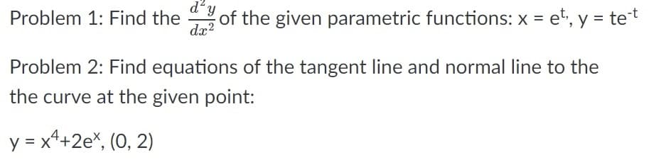 d²
Problem 1: Find the of the given parametric functions: x = et, y = tet
dx?
Problem 2: Find equations of the tangent line and normal line to the
the curve at the given point:
y = x+2e%, (0, 2)
