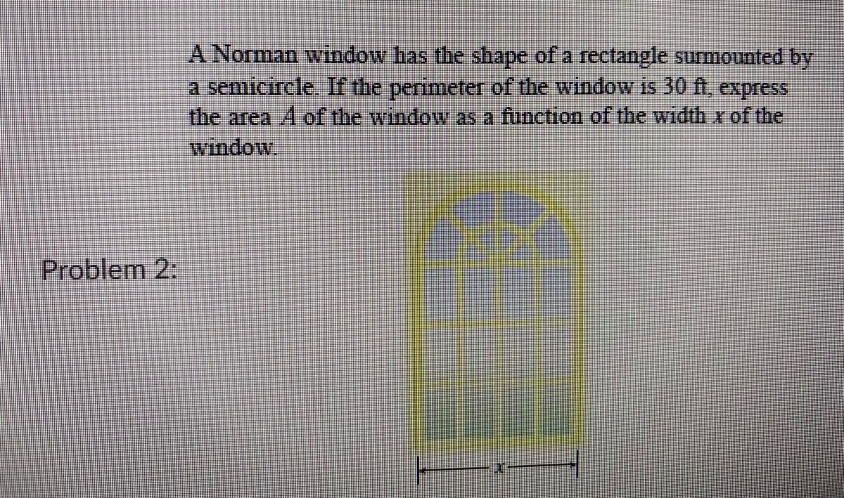 A Norman window has the shape of a rectangle surmounted by
a semicircle. If the perimeter of the window is 30 ft, express
the area A of the window as a function of the width x of the
window.
Problem 2:
