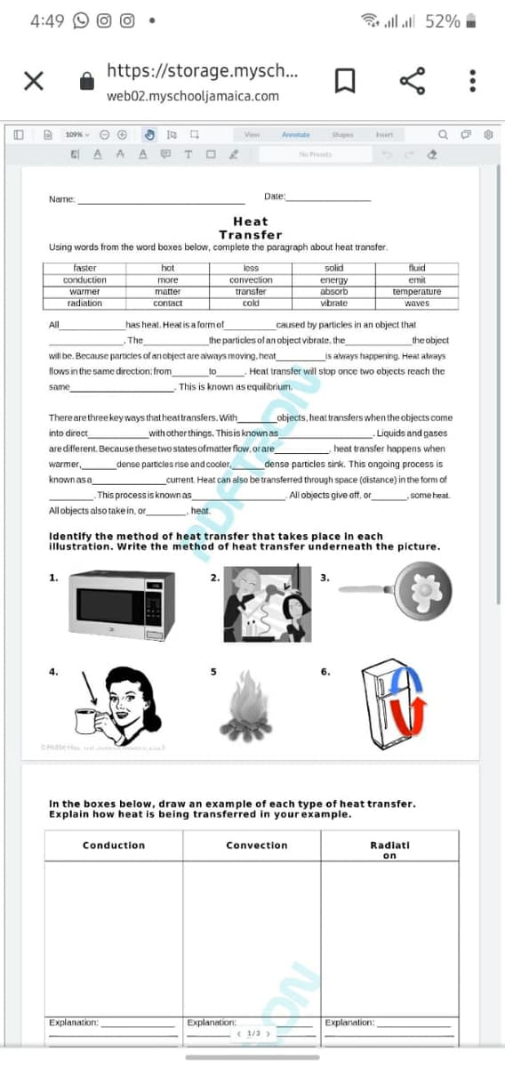 4:49 9 O O
ll al 52% I
https://storage.mysch..
web02.myschooljamaica.com
O 109K
View
Annotate
Shapes
Insert
E A A A TO 2
No Prsets
Name
Date:
Heat
Transfer
Using words from the word boxes below, complete the paragraph about heat transfer.
faster
conduction
warmer
radiation
hot
less
solid
fluid
more
convection
emit
energy
absorb
vibrate
matter
transter
temperature
contact
cold
waves
All
has heat. Heat is a formof
caused by particles in an object that
.The
the particles of an object vibrate, the
the object
will be. Because particles of anobject are always moving. heat
is aways happening. Heat always
flows in the same direction: from
to Heat transfer will stop once two objects reach the
same
This is known as equilibrium.
Therearethreekey ways that heattransfers. With
objects, heat transfers when the objects come
Liquids and gases
into direct
with other things. Thisis known as
are different. Because thesetwo states ofmatter flow. or are
heat transfer happens when
warmer,
dense particles rise and cooler,
dense particles sink. This ongoing process is
knownasa
_
current. Heat can also be transfered through space (distance) in the form of
This processis known as
All objects give off, or
some heat
All objects also take in, or
heat.
Identify the method of heat transfer that takes place in each
illustration. Write the method of heat transfer underneath the picture.
1.
2.
3.
CHte H
s
In the boxes below, draw an example of each type of heat transfer.
Explain how heat is being transferred in your example.
Conduction
Convection
Radiati
on
Explanation:
Explanation:
Explanation:
< 1/3 >
