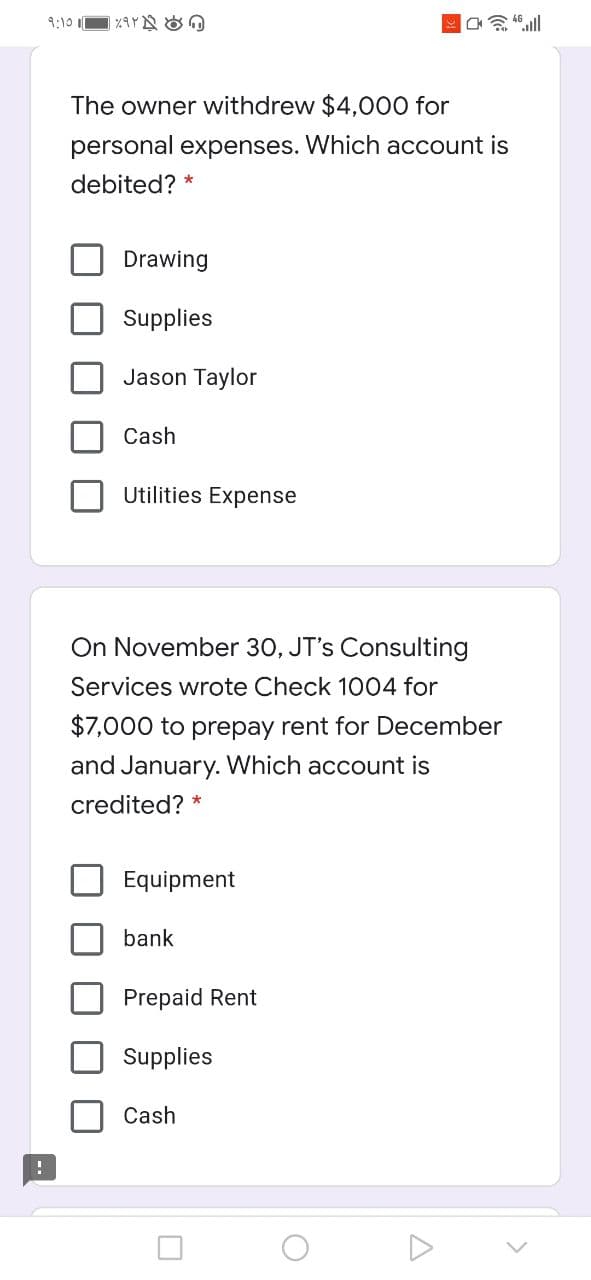 9:10 I
会山
The owner withdrew $4,000 for
personal expenses. Which account is
debited? *
Drawing
Supplies
Jason Taylor
Cash
Utilities Expense
On November 30, JT's Consulting
Services wrote Check 1004 for
$7,000 to prepay rent for December
and January. Which account is
credited?
Equipment
bank
Prepaid Rent
Supplies
Cash
