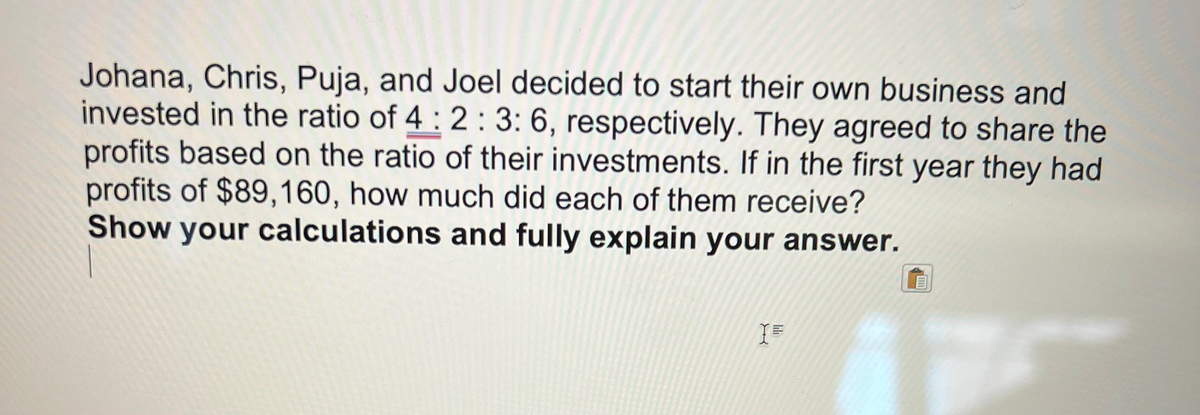 Johana, Chris, Puja, and Joel decided to start their own business and
invested in the ratio of 4: 2:3: 6, respectively. They agreed to share the
profits based on the ratio of their investments. If in the first year they had
profits of $89,160, how much did each of them receive?
Show your calculations and fully explain your answer.
I=