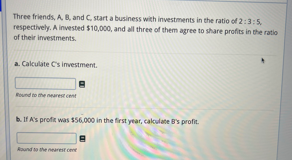 Three friends, A, B, and C, start a business with investments in the ratio of 2:3:5,
respectively. A invested $10,000, and all three of them agree to share profits in the ratio
of their investments.
a. Calculate C's investment.
Round to the nearest cent
b. If A's profit was $56,000 in the first year, calculate B's profit.
Round to the nearest cent