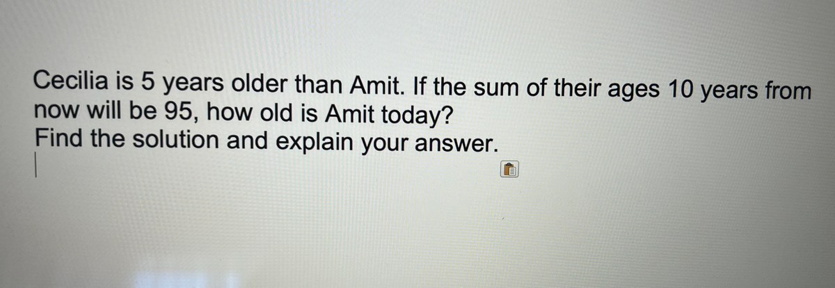 Cecilia is 5 years older than Amit. If the sum of their ages 10 years from
now will be 95, how old is Amit today?
Find the solution and explain your answer.
E