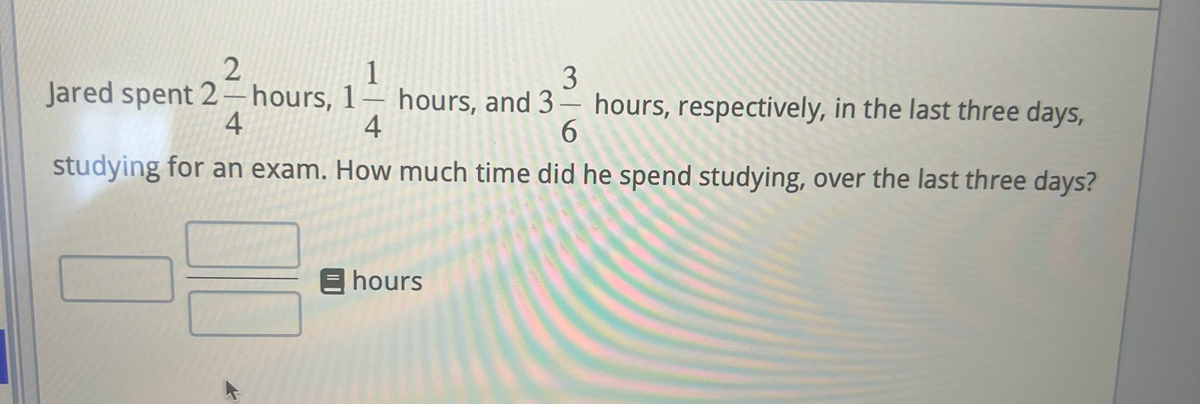 2
1
3
Jared spent 2-hours, 1 hours, and 3 hours, respectively, in the last three days,
—
4
4
6
studying for an exam. How much time did he spend studying, over the last three days?
E hours
