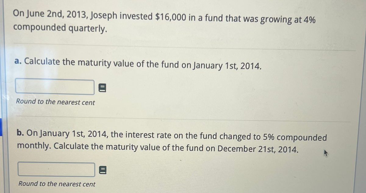On June 2nd, 2013, Joseph invested $16,000 in a fund that was growing at 4%
compounded quarterly.
a. Calculate the maturity value of the fund on January 1st, 2014.
Round to the nearest cent
b. On January 1st, 2014, the interest rate on the fund changed to 5% compounded
monthly. Calculate the maturity value of the fund on December 21st, 2014.
Round to the nearest cent