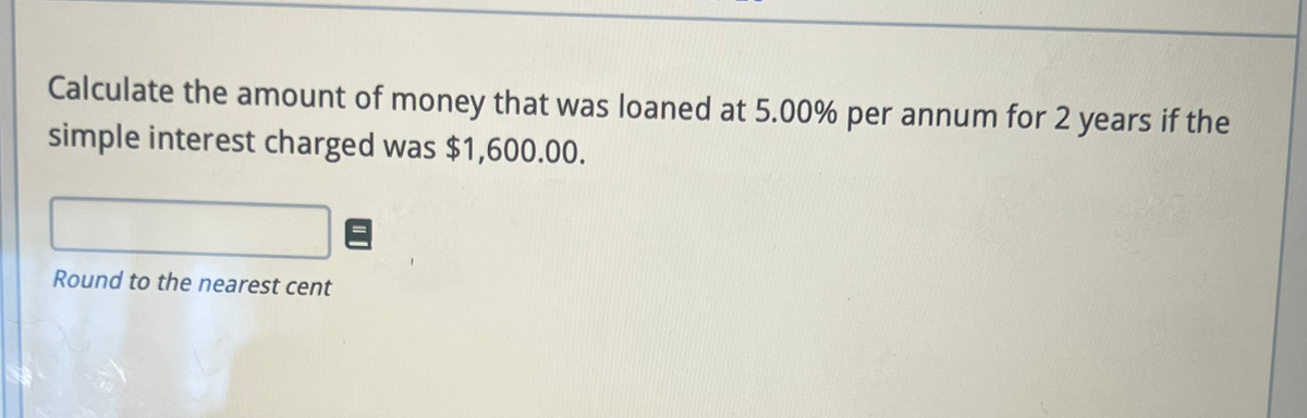 Calculate the amount of money that was loaned at 5.00% per annum for 2 years if the
simple interest charged was $1,600.00.
Round to the nearest cent