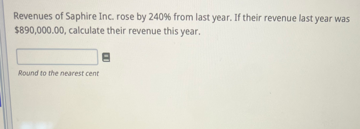 Revenues of Saphire Inc. rose by 240% from last year. If their revenue last year was
$890,000.00, calculate their revenue this year.
Round to the nearest cent