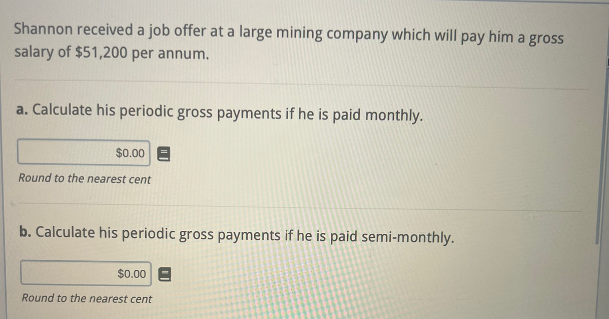Shannon received a job offer at a large mining company which will pay him a gross
salary of $51,200 per annum.
a. Calculate his periodic gross payments if he is paid monthly.
$0.00
Round to the nearest cent
b. Calculate his periodic gross payments if he is paid semi-monthly.
$0.00
Round to the nearest cent