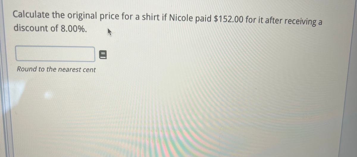 Calculate the original price for a shirt if Nicole paid $152.00 for it after receiving a
discount of 8.00%.
Round to the nearest cent
8