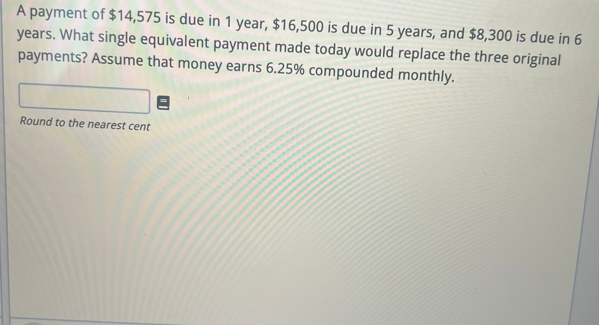 A payment of $14,575 is due in 1 year, $16,500 is due in 5 years, and $8,300 is due in 6
years. What single equivalent payment made today would replace the three original
payments? Assume that money earns 6.25% compounded monthly.
Round to the nearest cent
