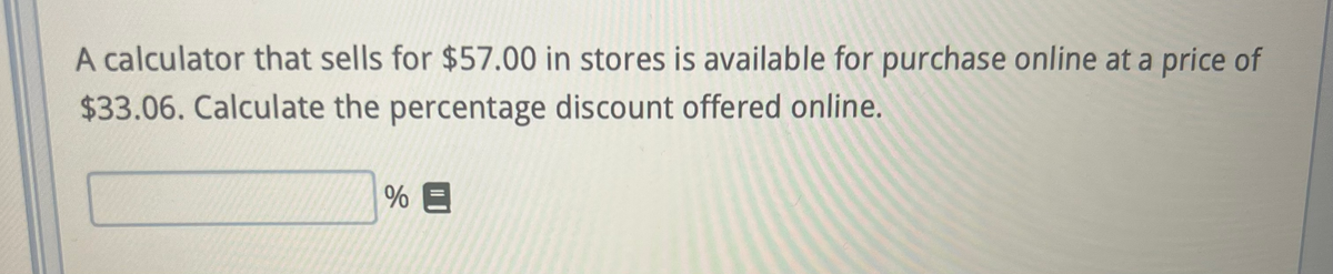 A calculator that sells for $57.00 in stores is available for purchase online at a price of
$33.06. Calculate the percentage discount offered online.
%E