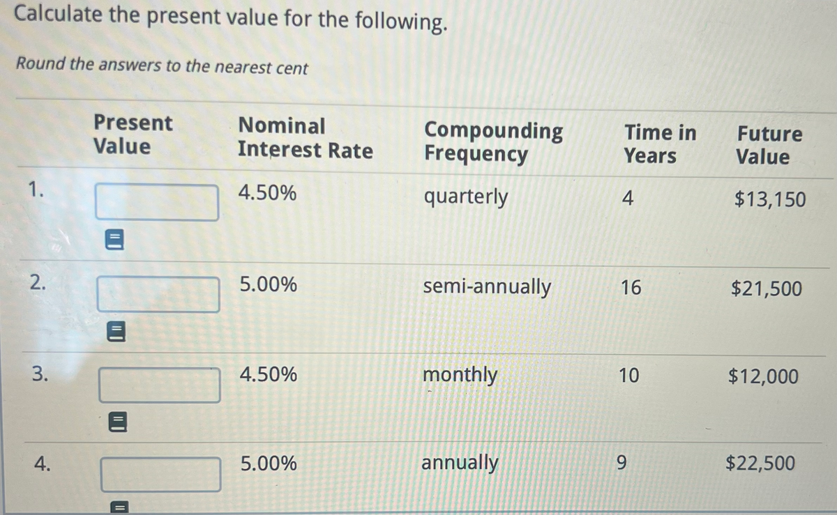 Calculate the present value for the following.
Round the answers to the nearest cent
1.
2.
3.
4.
Present
Value
Nominal
Interest Rate
4.50%
5.00%
4.50%
5.00%
Compounding
Frequency
quarterly
semi-annually.
monthly
annually
Time in
Years
4
16
10
9
Future
Value
$13,150
$21,500
$12,000
$22,500