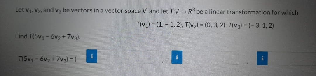 Let V₁, V₂, and v3 be vectors in a vector space V, and let T:V
Find T(5v₁-6v₂+7V3).
T(5v₁-6v₂+7v3) = (
i
R³ be a linear transformation for which
T(v₁)= (1,-1,2), T(v₂) = (0, 3, 2), T(v3) = (-3, 1,2)