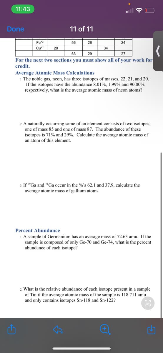 11:43
Done
11 of 11
Fe*2
56
26
24
Cu*1
29
34
63
29
27
For the next two sections you must show all of your work for
credit.
Average Atomic Mass Calculations
1. The noble gas, neon, has three isotopes of masses, 22, 21, and 20.
If the isotopes have the abundance 8.01%, 1.99% and 90.00%
respectively, what is the average atomic mass of neon atoms?
2. A naturally occurring same of an element consists of two isotopes,
one of mass 85 and one of mass 87. The abundance of these
isotopes is 71% and 29%. Calculate the average atomic mass of
an atom of this element.
3. If 6°Ga and 7"Ga occur in the %'s 62.1 and 37.9, calculate the
average atomic mass of gallium atoms.
Percent Abundance
1. A sample of Germanium has an average mass of 72.63 amu. If the
sample is composed of only Ge-70 and Ge-74, what is the percent
abundance of each isotope?
2. What is the relative abundance of each isotope present in a sample
of Tin if the average atomic mass of the sample is 118.711 amu
and only contains isotopes Sn-118 and Sn-122?
