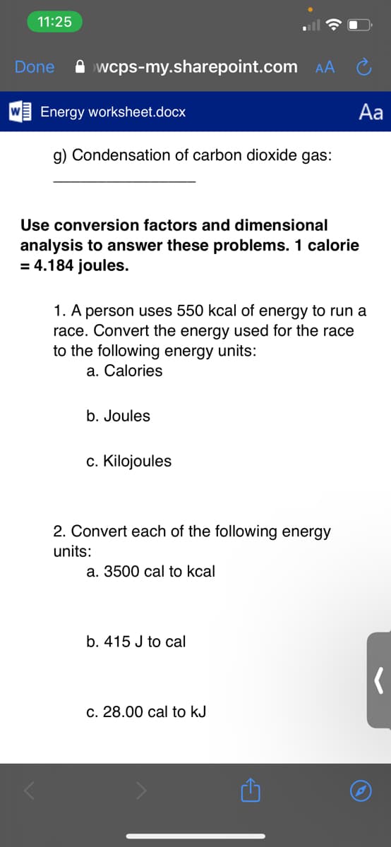 11:25
Done
A wcps-my.sharepoint.com
AA
Energy worksheet.docx
Aa
g) Condensation of carbon dioxide gas:
Use conversion factors and dimensional
analysis to answer these problems. 1 calorie
= 4.184 joules.
1. A person uses 550 kcal of energy to run a
race. Convert the energy used for the race
to the following energy units:
a. Calories
b. Joules
c. Kilojoules
2. Convert each of the following energy
units:
а. 3500 сal to kcal
b. 415 J to cal
с. 28.00 сal to kJ
