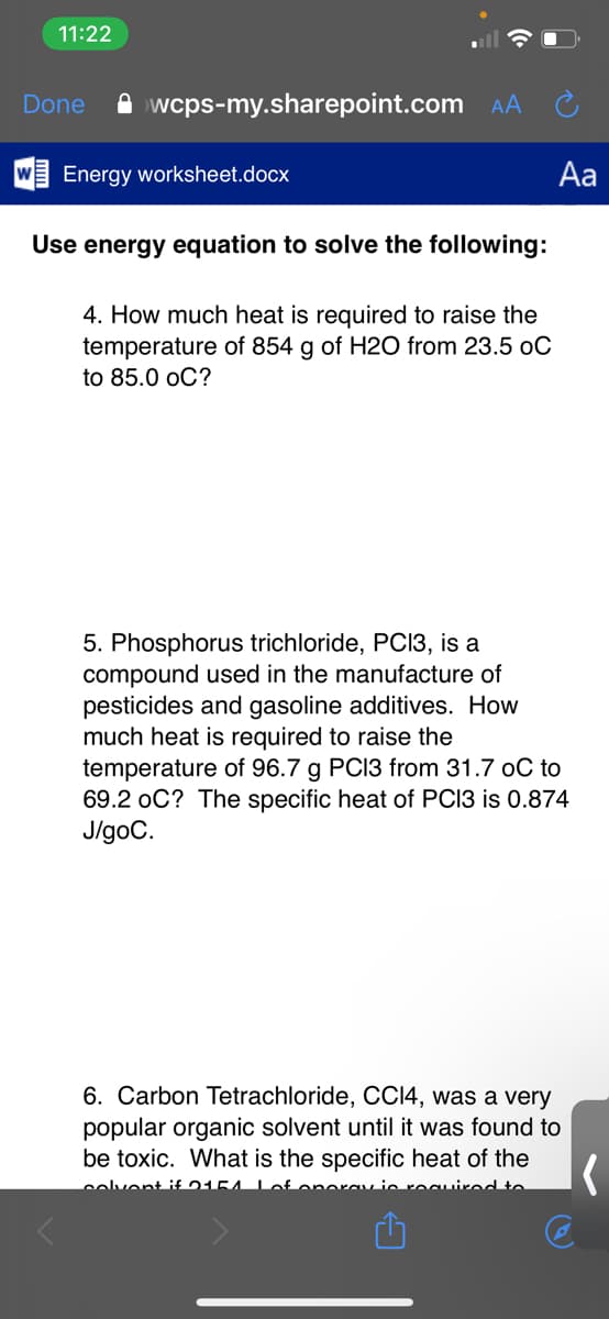 11:22
Done
A wcps-my.sharepoint.com AA
Energy worksheet.docx
Aa
Use energy equation to solve the following:
4. How much heat is required to raise the
temperature of 854 g of H2O from 23.5 oC
to 85.0 оC?
5. Phosphorus trichloride, PCI3, is a
compound used in the manufacture of
pesticides and gasoline additives. How
much heat is required to raise the
temperature of 96.7 g PCI3 from 31.7 oC to
69.2 oC? The specific heat of PCI3 is 0.874
J/goC.
6. Carbon Tetrachloride, CCI4, was a very
popular organic solvent until it was found to
be toxic. What is the specific heat of the
solvent if 0154
Lie rocuirad to
