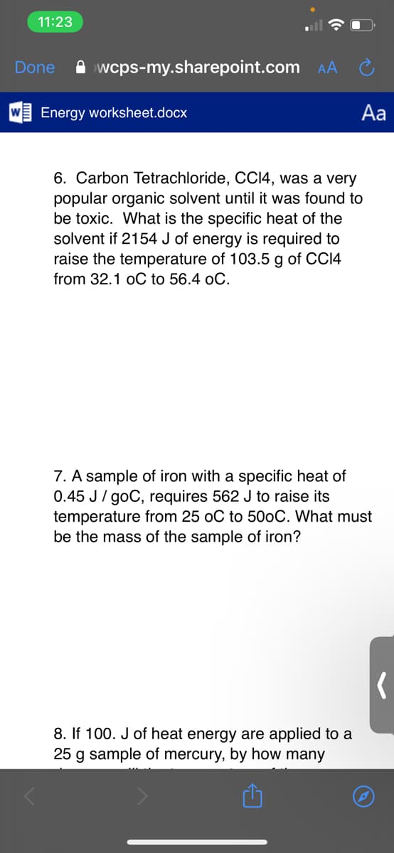 11:23
Done
A wcps-my.sharepoint.com AA
Energy worksheet.docx
Aa
6. Carbon Tetrachloride, CCI4, was a very
popular organic solvent until it was found to
be toxic. What is the specific heat of the
solvent if 2154 J of energy is required to
raise the temperature of 103.5 g of CC14
from 32.1 oC to 56.4 oC.
7. A sample of iron with a specific heat of
0.45 J / goC, requires 562 J to raise its
temperature from 25 oC to 500C. What must
be the mass of the sample of iron?
8. If 100. J of heat energy are applied to a
25 g sample of mercury, by how many
