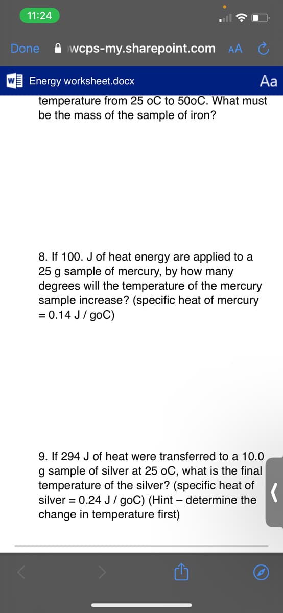 11:24
Done
A wcps-my.sharepoint.com
AA
Energy worksheet.docx
Aa
temperature from 25 oC to 500C. What must
be the mass of the sample of iron?
8. If 100. J of heat energy are applied to a
25 g sample of mercury, by how many
degrees will the temperature of the mercury
sample increase? (specific heat of mercury
= 0.14 J/ goC)
9. If 294 J of heat were transferred to a 10.0
g sample of silver at 25 oC, what is the final
temperature of the silver? (specific heat of
silver = 0.24 J / goC) (Hint – determine the
change in temperature first)
