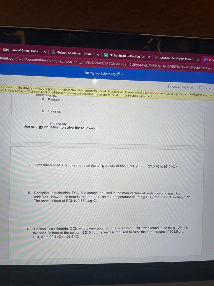 (297) Law of Sines, Basic
Pulaski Academy - Student X
A Global Read Reflection (Op x
M Madison McVicker shared x
W Ene
point.com/:w:/g/personal/mcvickmj24_pwcs-edu_org/Ee6KVAkCTR9CIxxQlvS3mCUBy6MrqUAY6TOgjOwokVISWQ?e=4%3AA6EHV9&at=
Energy worksheet (2) g
A Accessibility Mode
A Immersiv
ne updates to the privacy settings to give you more control. Your organization's admin allows you to use several cloud-backed services. You get to decide whether you use th
veb Privacy Settings. These optional cloud-backed services are provided to you under the Microsoft Services Agreement.
energy units:
a. Kilojoules
b. Calories
c. Kilocalories
Use energy equation to solve the following:
4. How much heat is required to raise the temperature of 854 g of H2O from 23.5 °C to 85.0 °C?
5. Phosphorus trichloride, PCI3, is a compound used in the manufacture of pesticides and gasoline
additives. How much heat is required to raise the temperature of 96.7 g PCl3 from 31.7 °C to 69.2 °C?
The specific heat of PCI3 is 0.874 J/g°C.
Carbon Tetrachloride, CCI4, was a very popular organic solvent until it was found to be toxic. What is
the specific heat of the solvent if 2154 J of energy is required to raise the temperature of 103.5 g of
Cl4 from 32.1 °C to 56.4 °C.
6.
