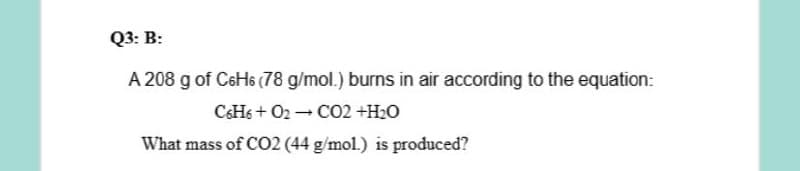 Q3: B:
A 208 g of C6H6 (78 g/mol.) burns in air according to the equation:
CHs + O2 - CO2 +H2O
What mass of CO2 (44 g/mol.) is produced?
