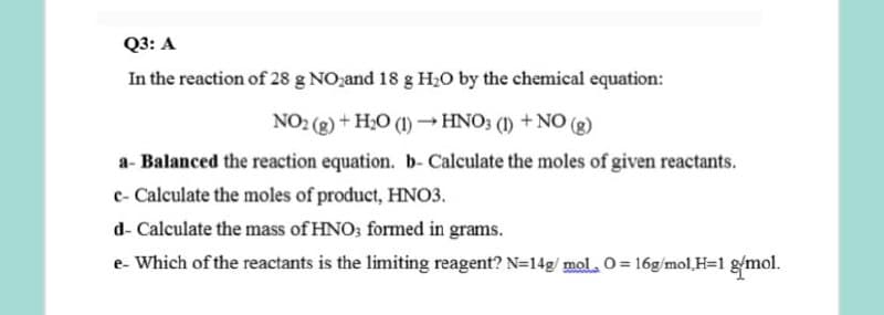 Q3: A
In the reaction of 28 g NOzand 18 g H20 by the chemical equation:
NO2 (g) + H20 (1) → HNO3 (1) + NO (g)
a- Balanced the reaction equation. b- Calculate the moles of given reactants.
c- Calculate the moles of product, HNO3.
d- Calculate the mass of HNO; formed in grams.
e- Which of the reactants is the limiting reagent? N=14g/ mol. 0= 16g/mol,H=1 gmol.
